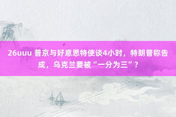 26uuu 普京与好意思特使谈4小时，特朗普称告成，乌克兰要被“一分为三”？