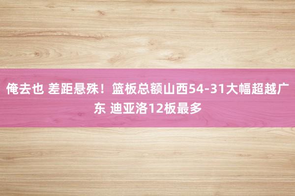 俺去也 差距悬殊！篮板总额山西54-31大幅超越广东 迪亚洛12板最多
