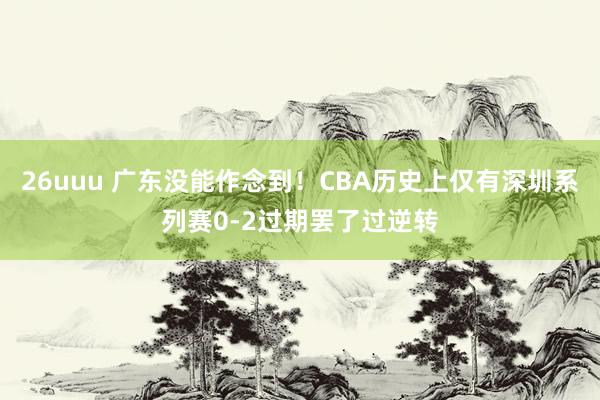 26uuu 广东没能作念到！CBA历史上仅有深圳系列赛0-2过期罢了过逆转