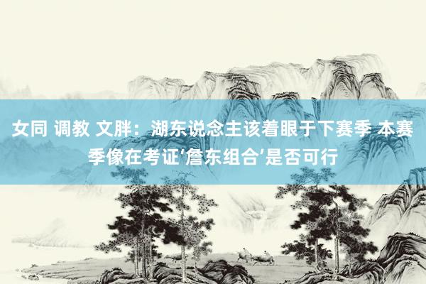 女同 调教 文胖：湖东说念主该着眼于下赛季 本赛季像在考证‘詹东组合’是否可行