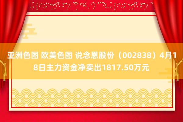 亚洲色图 欧美色图 说念恩股份（002838）4月18日主力资金净卖出1817.50万元