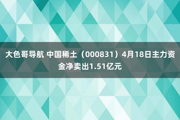 大色哥导航 中国稀土（000831）4月18日主力资金净卖出1.51亿元