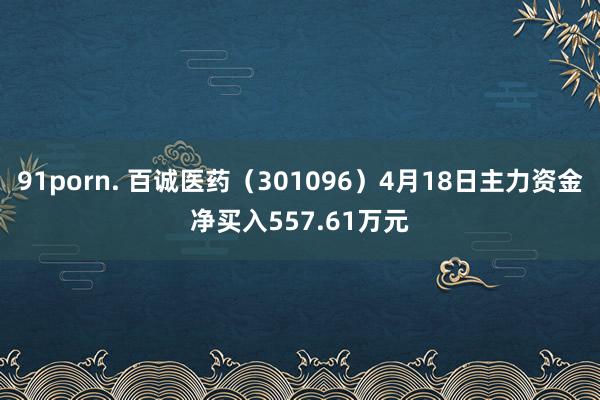 91porn. 百诚医药（301096）4月18日主力资金净买入557.61万元