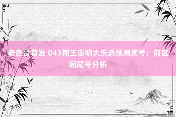 老色哥首发 043期王重明大乐透预测奖号：前区同尾号分析