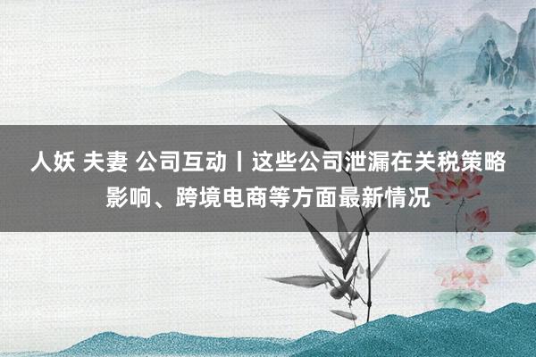 人妖 夫妻 公司互动丨这些公司泄漏在关税策略影响、跨境电商等方面最新情况