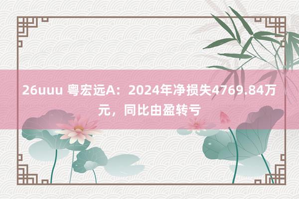 26uuu 粤宏远A：2024年净损失4769.84万元，同比由盈转亏