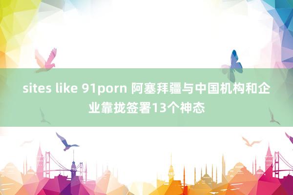 sites like 91porn 阿塞拜疆与中国机构和企业靠拢签署13个神态