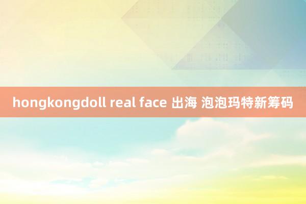 hongkongdoll real face 出海 泡泡玛特新筹码