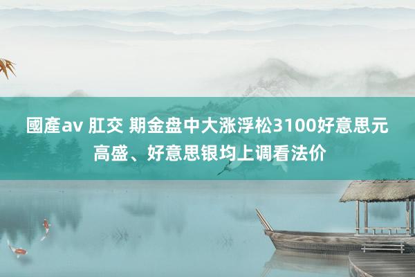 國產av 肛交 期金盘中大涨浮松3100好意思元 高盛、好意思银均上调看法价