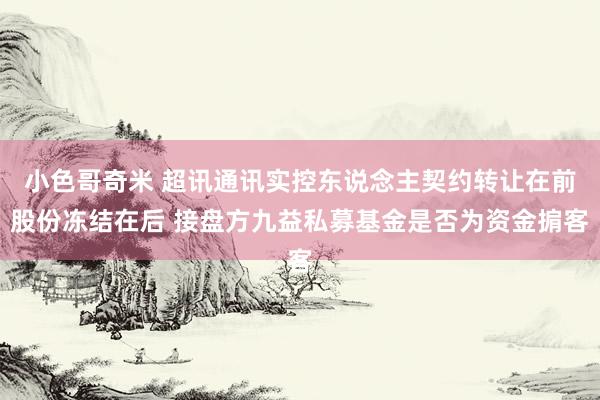 小色哥奇米 超讯通讯实控东说念主契约转让在前股份冻结在后 接盘方九益私募基金是否为资金掮客