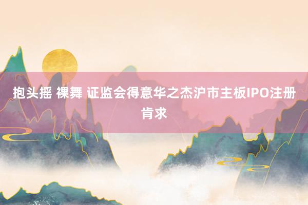 抱头摇 裸舞 证监会得意华之杰沪市主板IPO注册肯求