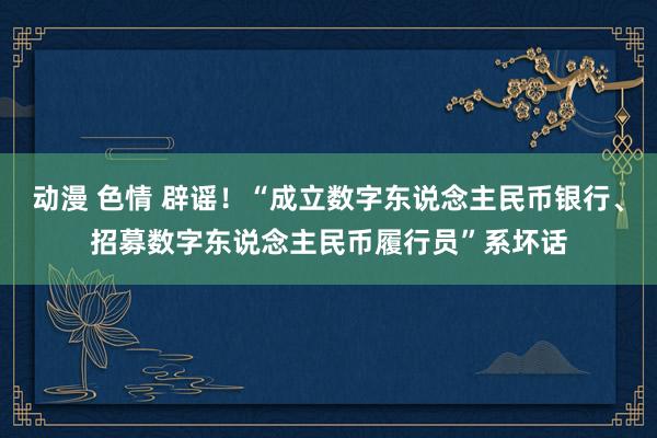 动漫 色情 辟谣！“成立数字东说念主民币银行、招募数字东说念主民币履行员”系坏话