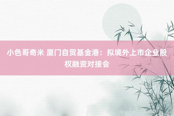 小色哥奇米 厦门自贸基金港：拟境外上市企业股权融资对接会