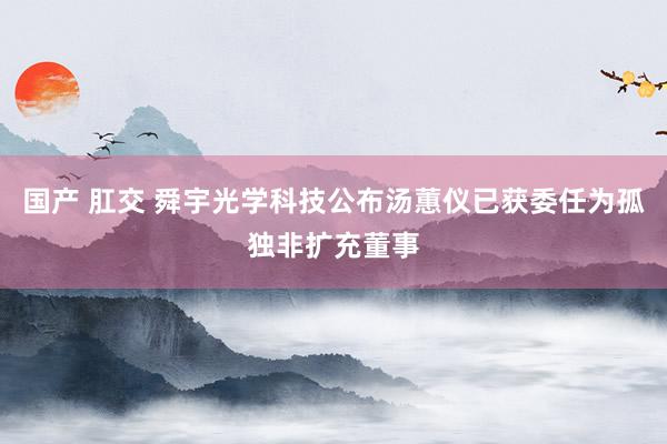 国产 肛交 舜宇光学科技公布汤蕙仪已获委任为孤独非扩充董事
