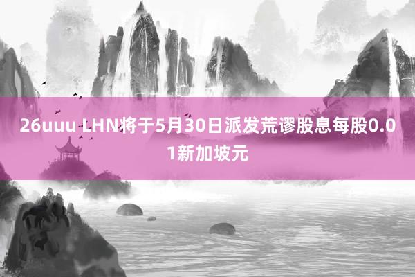 26uuu LHN将于5月30日派发荒谬股息每股0.01新加坡元