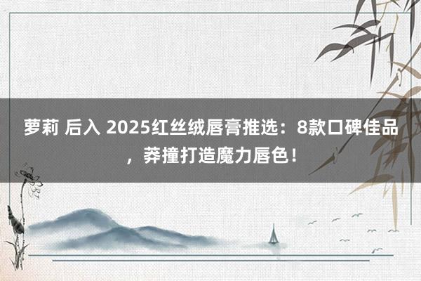 萝莉 后入 2025红丝绒唇膏推选：8款口碑佳品，莽撞打造魔力唇色！