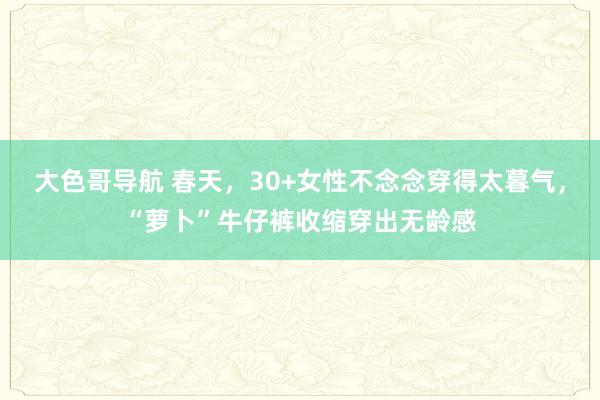 大色哥导航 春天，30+女性不念念穿得太暮气，“萝卜”牛仔裤收缩穿出无龄感