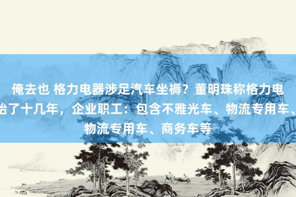 俺去也 格力电器涉足汽车坐褥？董明珠称格力电车依然初始了十几年，企业职工：包含不雅光车、物流专用车、商务车等
