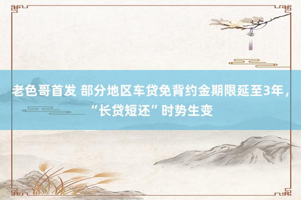 老色哥首发 部分地区车贷免背约金期限延至3年，“长贷短还”时势生变