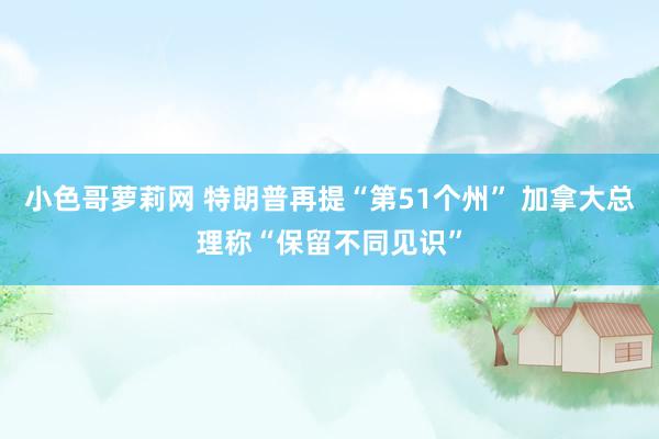 小色哥萝莉网 特朗普再提“第51个州” 加拿大总理称“保留不同见识”
