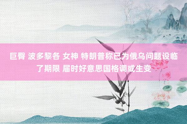 巨臀 波多黎各 女神 特朗普称已为俄乌问题设临了期限 届时好意思国格调或生变