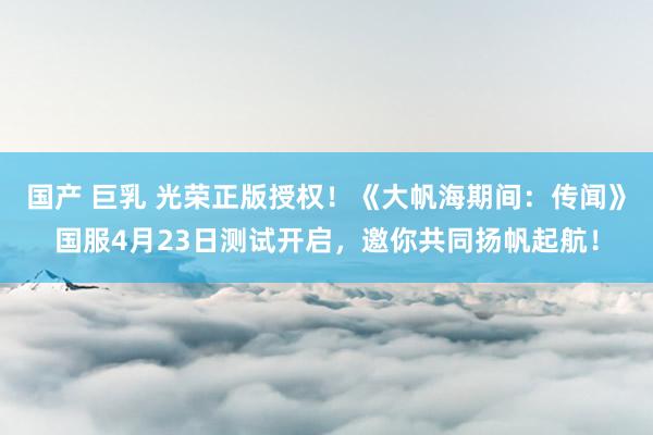 国产 巨乳 光荣正版授权！《大帆海期间：传闻》国服4月23日测试开启，邀你共同扬帆起航！