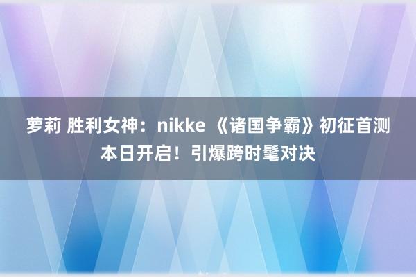 萝莉 胜利女神：nikke 《诸国争霸》初征首测本日开启！引爆跨时髦对决