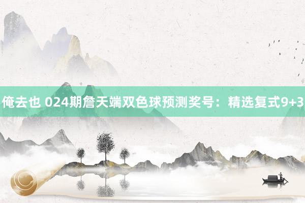 俺去也 024期詹天端双色球预测奖号：精选复式9+3