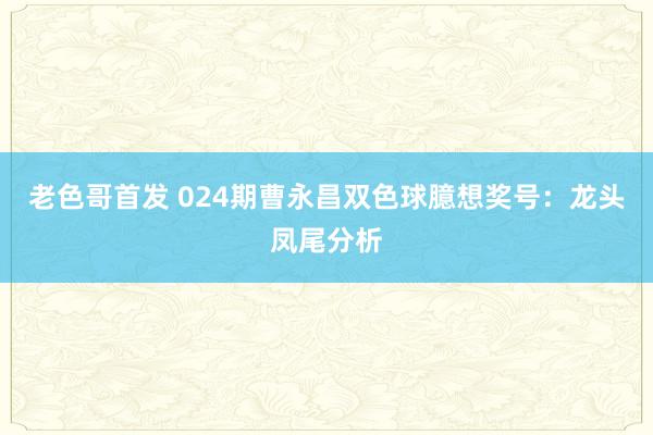 老色哥首发 024期曹永昌双色球臆想奖号：龙头凤尾分析