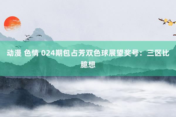 动漫 色情 024期包占芳双色球展望奖号：三区比臆想