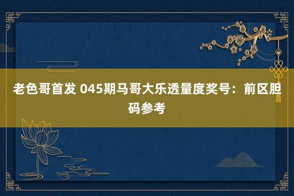 老色哥首发 045期马哥大乐透量度奖号：前区胆码参考