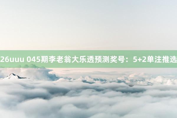 26uuu 045期李老翁大乐透预测奖号：5+2单注推选