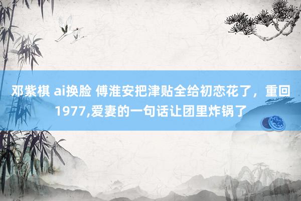 邓紫棋 ai换脸 傅淮安把津贴全给初恋花了，重回1977，爱妻的一句话让团里炸锅了