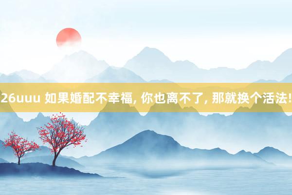 26uuu 如果婚配不幸福， 你也离不了， 那就换个活法!