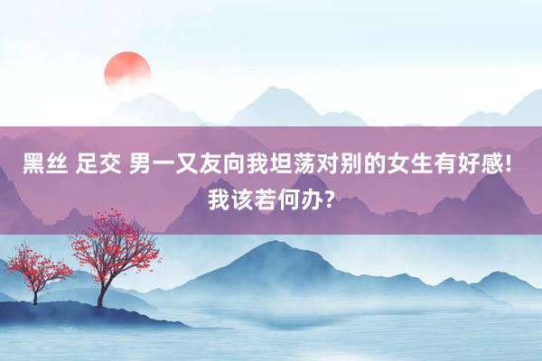 黑丝 足交 男一又友向我坦荡对别的女生有好感! 我该若何办?