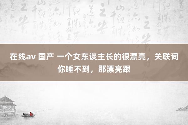 在线av 国产 一个女东谈主长的很漂亮,关联词你睡不到,那漂亮跟