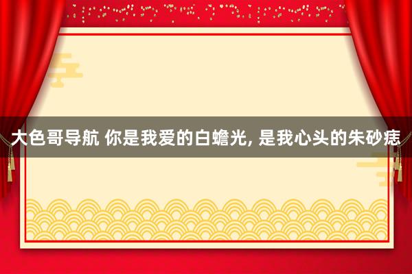 大色哥导航 你是我爱的白蟾光， 是我心头的朱砂痣