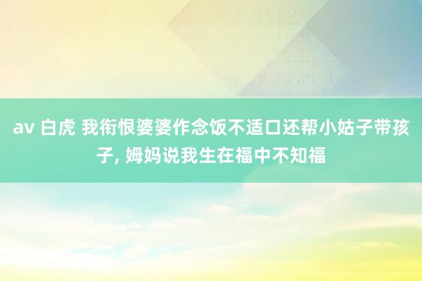 av 白虎 我衔恨婆婆作念饭不适口还帮小姑子带孩子， 姆妈说我生在福中不知福