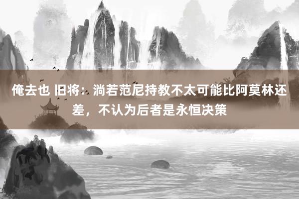 俺去也 旧将：淌若范尼持教不太可能比阿莫林还差，不认为后者是永恒决策