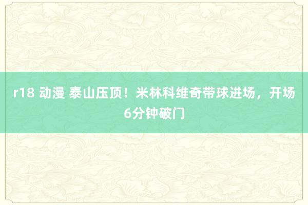 r18 动漫 泰山压顶！米林科维奇带球进场，开场6分钟破门