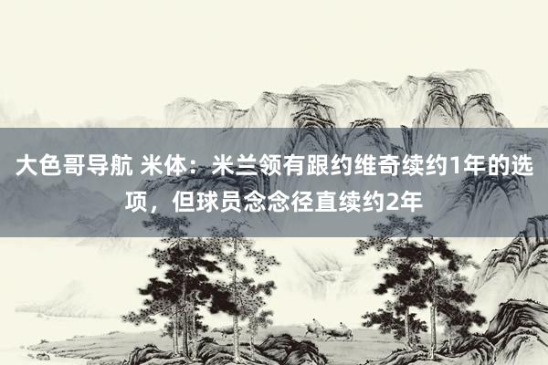 大色哥导航 米体：米兰领有跟约维奇续约1年的选项，但球员念念径直续约2年