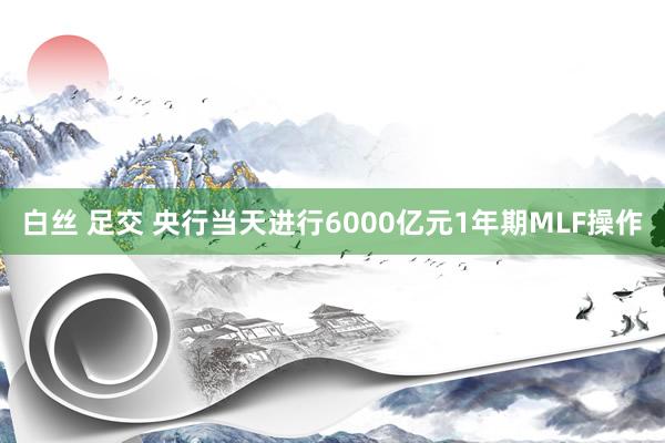 白丝 足交 央行当天进行6000亿元1年期MLF操作