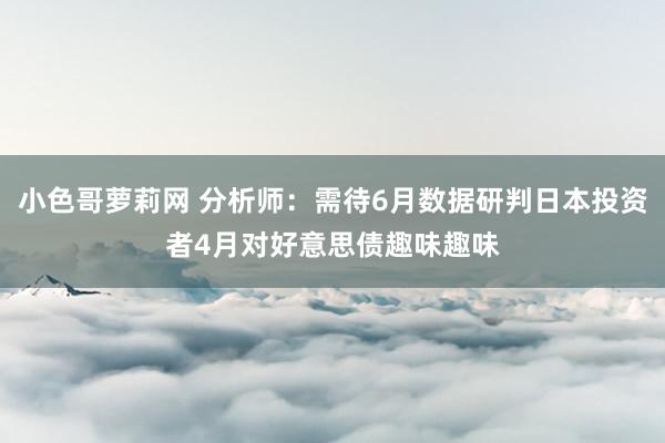 小色哥萝莉网 分析师：需待6月数据研判日本投资者4月对好意思债趣味趣味