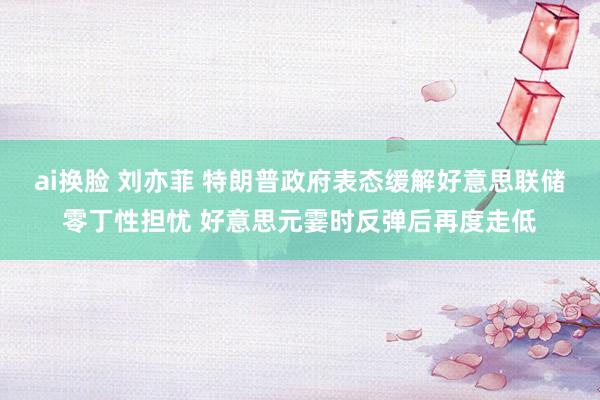 ai换脸 刘亦菲 特朗普政府表态缓解好意思联储零丁性担忧 好意思元霎时反弹后再度走低